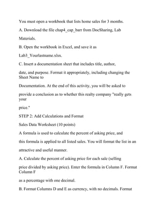 You must open a workbook that lists home sales for 3 months.
A. Download the file chap4_cap_barr from DocSharing, Lab
Materials.
B. Open the workbook in Excel, and save it as
Lab3_Yourlastname.xlsx.
C. Insert a documentation sheet that includes title, author,
date, and purpose. Format it appropriately, including changing the
Sheet Name to
Documentation. At the end of this activity, you will be asked to
provide a conclusion as to whether this realty company "really gets
your
price."
STEP 2: Add Calculations and Format
Sales Data Worksheet (10 points)
A formula is used to calculate the percent of asking price, and
this formula is applied to all listed sales. You will format the list in an
attractive and useful manner.
A. Calculate the percent of asking price for each sale (selling
price divided by asking price). Enter the formula in Column F. Format
Column F
as a percentage with one decimal.
B. Format Columns D and E as currency, with no decimals. Format
 
