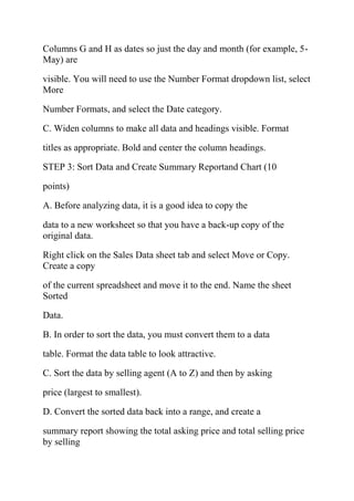 Columns G and H as dates so just the day and month (for example, 5-
May) are
visible. You will need to use the Number Format dropdown list, select
More
Number Formats, and select the Date category.
C. Widen columns to make all data and headings visible. Format
titles as appropriate. Bold and center the column headings.
STEP 3: Sort Data and Create Summary Reportand Chart (10
points)
A. Before analyzing data, it is a good idea to copy the
data to a new worksheet so that you have a back-up copy of the
original data.
Right click on the Sales Data sheet tab and select Move or Copy.
Create a copy
of the current spreadsheet and move it to the end. Name the sheet
Sorted
Data.
B. In order to sort the data, you must convert them to a data
table. Format the data table to look attractive.
C. Sort the data by selling agent (A to Z) and then by asking
price (largest to smallest).
D. Convert the sorted data back into a range, and create a
summary report showing the total asking price and total selling price
by selling
 