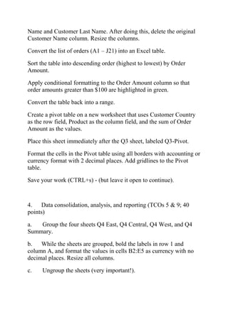 Name and Customer Last Name. After doing this, delete the original
Customer Name column. Resize the columns.
Convert the list of orders (A1 – J21) into an Excel table.
Sort the table into descending order (highest to lowest) by Order
Amount.
Apply conditional formatting to the Order Amount column so that
order amounts greater than $100 are highlighted in green.
Convert the table back into a range.
Create a pivot table on a new worksheet that uses Customer Country
as the row field, Product as the column field, and the sum of Order
Amount as the values.
Place this sheet immediately after the Q3 sheet, labeled Q3-Pivot.
Format the cells in the Pivot table using all borders with accounting or
currency format with 2 decimal places. Add gridlines to the Pivot
table.
Save your work (CTRL+s) - (but leave it open to continue).
4. Data consolidation, analysis, and reporting (TCOs 5 & 9; 40
points)
a. Group the four sheets Q4 East, Q4 Central, Q4 West, and Q4
Summary.
b. While the sheets are grouped, bold the labels in row 1 and
column A, and format the values in cells B2:E5 as currency with no
decimal places. Resize all columns.
c. Ungroup the sheets (very important!).
 