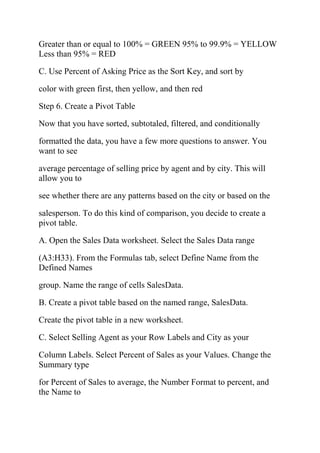 Greater than or equal to 100% = GREEN 95% to 99.9% = YELLOW
Less than 95% = RED
C. Use Percent of Asking Price as the Sort Key, and sort by
color with green first, then yellow, and then red
Step 6. Create a Pivot Table
Now that you have sorted, subtotaled, filtered, and conditionally
formatted the data, you have a few more questions to answer. You
want to see
average percentage of selling price by agent and by city. This will
allow you to
see whether there are any patterns based on the city or based on the
salesperson. To do this kind of comparison, you decide to create a
pivot table.
A. Open the Sales Data worksheet. Select the Sales Data range
(A3:H33). From the Formulas tab, select Define Name from the
Defined Names
group. Name the range of cells SalesData.
B. Create a pivot table based on the named range, SalesData.
Create the pivot table in a new worksheet.
C. Select Selling Agent as your Row Labels and City as your
Column Labels. Select Percent of Sales as your Values. Change the
Summary type
for Percent of Sales to average, the Number Format to percent, and
the Name to
 
