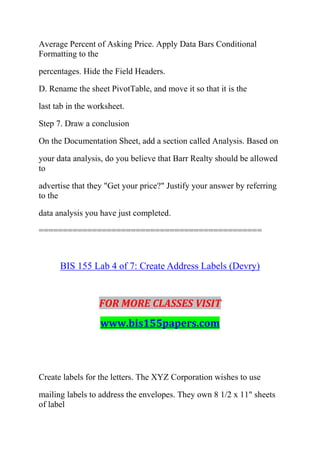 Average Percent of Asking Price. Apply Data Bars Conditional
Formatting to the
percentages. Hide the Field Headers.
D. Rename the sheet PivotTable, and move it so that it is the
last tab in the worksheet.
Step 7. Draw a conclusion
On the Documentation Sheet, add a section called Analysis. Based on
your data analysis, do you believe that Barr Realty should be allowed
to
advertise that they "Get your price?" Justify your answer by referring
to the
data analysis you have just completed.
==============================================
BIS 155 Lab 4 of 7: Create Address Labels (Devry)
FOR MORE CLASSES VISIT
www.bis155papers.com
Create labels for the letters. The XYZ Corporation wishes to use
mailing labels to address the envelopes. They own 8 1/2 x 11" sheets
of label
 