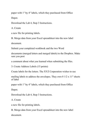 paper with 1" by 4" labels, which they purchased from Office
Depot.
Download the Lab 4, Step 3 Instructions.
A. Create
a new file for printing labels.
B. Merge data from your Excel spreadsheet into the new label
document.
Submit your completed workbook and the two Word
documents (merged letters and merged labels) to the Dropbox. Make
sure you post
a comment about what you learned when submitting the files.
3: Create Address Labels (15 points)
Create labels for the letters. The XYZ Corporation wishes to use
mailing labels to address the envelopes. They own 8 1/2 x 11" sheets
of label
paper with 1" by 4" labels, which they purchased from Office
Depot.
Download the Lab 4, Step 3 Instructions.
A. Create
a new file for printing labels.
B. Merge data from your Excel spreadsheet into the new label
document.
 