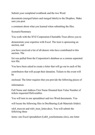 Submit your completed workbook and the two Word
documents (merged letters and merged labels) to the Dropbox. Make
sure you post
a comment about what you learned when submitting the files.
Scenario/Summary
You work with the XYZ Corporation Charitable Trust allows you to
demonstrate your expertise with Excel. The trust is sponsoring an
auction, and
you have received a list of all donors who have contributed to this
auction. The
list was pulled from the Corporation's database as a comma separated
text file.
You have been asked to create a letter that will go out to each of the
contributors that will accept their donation. Tickets to the event will
be
enclosed. The letter requires that you provide the following pieces of
information:
Full Name and Address First Name Donated Item Value Number of
tickets requested Deliverables
You will turn in one spreadsheet and two Word documents. You
will locate the following files in DocSharing (Lab Materials folder):
wk4_trust.txt and wk4_trust_letter.docx. You will submit the
following three
items: one Excel spreadsheet (Lab4_yourlastname.xlsx), one letter
 