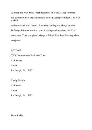 A. Open the wk4_trust_letter document in Word. Make sure that
the document is in the same folder as the Excel spreadsheet. This will
make it
easier to work with the two documents during the Merge process.
B. Merge information from your Excel spreadsheet into the Word
document. Your completed Merge will look like the following when
complete:
9/27/2007
XYZ Corporation Charitable Trust
123 Adams
Street
Pittsburgh, PA 15697
Shelly Martin
123 North
Street
Pittsburgh, PA 15697
Dear Shelly,
 