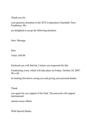 Thank you for
your generous donation to the XYZ Corporation Charitable Trust
Fundraiser. We
are delighted to accep the following donation:
Item: Massage
Item
Value: $50.00
Enclosed you will find the 2 tickets you requested for this
Fundraising event, which will take place on Friday, October 24, 2007.
We will
be looking forward to seeing you and giving your personal thanks.
Thank
you again for you support of the fund. The proceeds will support
international
annual rescue efforts.
With Special thanks,
 
