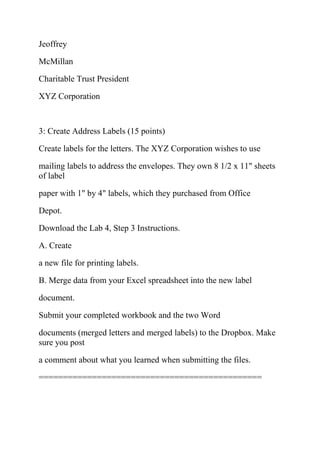Jeoffrey
McMillan
Charitable Trust President
XYZ Corporation
3: Create Address Labels (15 points)
Create labels for the letters. The XYZ Corporation wishes to use
mailing labels to address the envelopes. They own 8 1/2 x 11" sheets
of label
paper with 1" by 4" labels, which they purchased from Office
Depot.
Download the Lab 4, Step 3 Instructions.
A. Create
a new file for printing labels.
B. Merge data from your Excel spreadsheet into the new label
document.
Submit your completed workbook and the two Word
documents (merged letters and merged labels) to the Dropbox. Make
sure you post
a comment about what you learned when submitting the files.
==============================================
 