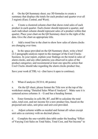 d. On the Q4 Summary sheet, use 3D formulas to create a
summary that displays the totals for each product and quarter over all
3 regions (East, Central, and West).
e. Create a clustered column chart that shows total sales of each
product in each quarter. Each cluster should represent a quarter, and
each individual column should represent sales of a product within that
quarter. Place your chart on the Q4 Summary sheet to the right of the
data. Give the chart an appropriate title.
f. Add a trend line to the chart to show how sales of alarm clocks
are changing over time.
g. In the space provided on the Q4 Summary sheet, write a brief
(2-3 paragraph) analysis report to the manager of the Cool Clocks
business. In your report, explain your findings on the trend in sales of
alarm clocks, and any other patterns you observed in sales of the
product categories; and recommend at least one specific action that
Cool Clocks should take regarding the alarm clocks product line.
Save your work (CTRL+s) - (but leave it open to continue).
5. What-if analysis (TCO 6; 40 points)
a. On the Q5 sheet, please format the Title row at the top of the
worksheet stating ―Detailed Sales What-if Analysis‖. Make sure it is
centered across columns A – G and has a heading format.
b. Enter formulas in cells B6, B7, and B8 to calculate the total
sales, total cost, and net income for a new product line, based on the
projected unit sales, unit price and unit cost provided.
c. Adjust column widths as needed and format all values except
unit sales as currency with no decimal places.
d. Complete the one-variable data table under the heading ―Effect
of Varying Unit Sales on Total Sales, Total Cost, and Net Income‖ to
 