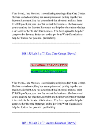 Your friend, Jane Morales, is considering opening a Day Care Center.
She has started compiling her assumptions and putting together an
Income Statement. She has determined that she must make at least
$75,000 profit per year in order to start the business. She has asked
you to analyze her Income Statement and help her determine whether
it is viable for her to start this business. You have agreed to help her
complete her Income Statement and to perform What-If analysis to
help her look at her potential profitability.
==============================================
BIS 155 Lab 6 of 7: Day Care Center (Devry)
FOR MORE CLASSES VISIT
www.bis155papers.com
Your friend, Jane Morales, is considering opening a Day Care Center.
She has started compiling her assumptions and putting together an
Income Statement. She has determined that she must make at least
$75,000 profit per year in order to start the business. She has asked
you to analyze her Income Statement and help her determine whether
it is viable for her to start this business. You have agreed to help her
complete her Income Statement and to perform What-If analysis to
help her look at her potential profitability.
==============================================
BIS 155 Lab 7 of 7: Access Database (Devry)
 