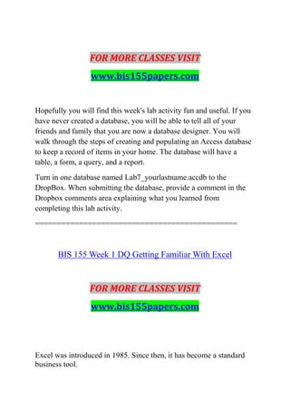 FOR MORE CLASSES VISIT
www.bis155papers.com
Hopefully you will find this week's lab activity fun and useful. If you
have never created a database, you will be able to tell all of your
friends and family that you are now a database designer. You will
walk through the steps of creating and populating an Access database
to keep a record of items in your home. The database will have a
table, a form, a query, and a report.
Turn in one database named Lab7_yourlastname.accdb to the
DropBox. When submitting the database, provide a comment in the
Dropbox comments area explaining what you learned from
completing this lab activity.
==============================================
BIS 155 Week 1 DQ Getting Familiar With Excel
FOR MORE CLASSES VISIT
www.bis155papers.com
Excel was introduced in 1985. Since then, it has become a standard
business tool.
 