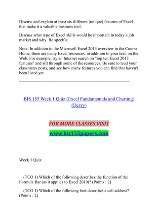 Discuss and explain at least six different (unique) features of Excel
that make it a valuable business tool.
Discuss what type of Excel skills would be important in today‘s job
market and why. Be specific.
Note: In addition to the Microsoft Excel 2013 overview in the Course
Home, there are many Excel resources, in addition to your text, on the
Web. For example, try an Internet search on "top ten Excel 2013
features" and sift through some of the resources. Be sure to read your
classmates posts, and see how many features you can find that haven't
been listed yet.
==============================================
BIS 155 Week 1 Quiz (Excel Fundamentals and Charting)
(Devry)
FOR MORE CLASSES VISIT
www.bis155papers.com
Week 1 Quiz
(TCO 1) Which of the following describes the function of the
Formula Bar (as it applies to Excel 2010)? (Points : 2)
(TCO 1) Which of the following best describes a cell address?
(Points : 2)
 
