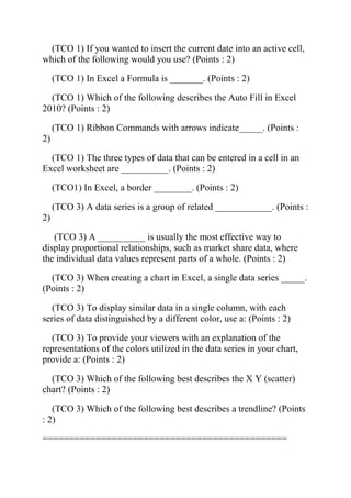 (TCO 1) If you wanted to insert the current date into an active cell,
which of the following would you use? (Points : 2)
(TCO 1) In Excel a Formula is _______. (Points : 2)
(TCO 1) Which of the following describes the Auto Fill in Excel
2010? (Points : 2)
(TCO 1) Ribbon Commands with arrows indicate_____. (Points :
2)
(TCO 1) The three types of data that can be entered in a cell in an
Excel worksheet are __________. (Points : 2)
(TCO1) In Excel, a border ________. (Points : 2)
(TCO 3) A data series is a group of related ____________. (Points :
2)
(TCO 3) A __________ is usually the most effective way to
display proportional relationships, such as market share data, where
the individual data values represent parts of a whole. (Points : 2)
(TCO 3) When creating a chart in Excel, a single data series _____.
(Points : 2)
(TCO 3) To display similar data in a single column, with each
series of data distinguished by a different color, use a: (Points : 2)
(TCO 3) To provide your viewers with an explanation of the
representations of the colors utilized in the data series in your chart,
provide a: (Points : 2)
(TCO 3) Which of the following best describes the X Y (scatter)
chart? (Points : 2)
(TCO 3) Which of the following best describes a trendline? (Points
: 2)
==============================================
 
