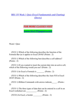 BIS 155 Week 1 Quiz (Excel Fundamentals and Charting)
(Devry)
FOR MORE CLASSES VISIT
www.bis155papers.com
Week 1 Quiz
(TCO 1) Which of the following describes the function of the
Formula Bar (as it applies to Excel 2010)? (Points : 2)
(TCO 1) Which of the following best describes a cell address?
(Points : 2)
(TCO 1) If you wanted to insert the current date into an active cell,
which of the following would you use? (Points : 2)
(TCO 1) In Excel a Formula is _______. (Points : 2)
(TCO 1) Which of the following describes the Auto Fill in Excel
2010? (Points : 2)
(TCO 1) Ribbon Commands with arrows indicate_____. (Points :
2)
(TCO 1) The three types of data that can be entered in a cell in an
Excel worksheet are __________. (Points : 2)
(TCO1) In Excel, a border ________. (Points : 2)
 