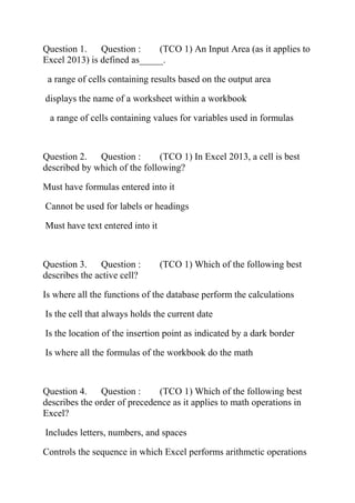 Question 1. Question : (TCO 1) An Input Area (as it applies to
Excel 2013) is defined as_____.
a range of cells containing results based on the output area
displays the name of a worksheet within a workbook
a range of cells containing values for variables used in formulas
Question 2. Question : (TCO 1) In Excel 2013, a cell is best
described by which of the following?
Must have formulas entered into it
Cannot be used for labels or headings
Must have text entered into it
Question 3. Question : (TCO 1) Which of the following best
describes the active cell?
Is where all the functions of the database perform the calculations
Is the cell that always holds the current date
Is the location of the insertion point as indicated by a dark border
Is where all the formulas of the workbook do the math
Question 4. Question : (TCO 1) Which of the following best
describes the order of precedence as it applies to math operations in
Excel?
Includes letters, numbers, and spaces
Controls the sequence in which Excel performs arithmetic operations
 