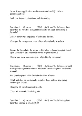 Is a software application used to create and modify business
communications
Includes formulas, functions, and formatting
Question 5. Question : (TCO 1) Which of the following best
describes the result of using the fill handle on a cell containing a
formula?
Cannot complete a sequence of dates in a column
Changes the background color of the selected cells to yellow
Copies the formula in the active cell to other cells and adapts it based
upon the type of cell references in the original formula
Has two or more sub-commands related to the command
Question 6. Question : (TCO 1) Which of the following would
allow you to adjust the column width and/or row height of many cells
at once?
Just type longer or taller formulas in some of them.
Click and drag across the cells to select them and use any sizing
method you choose.
Drag the fill handle across the cells.
Type A1 in the Go To dialog box.
Question 7. Question : (TCO 1) Which of the following best
describes a range in Excel 2013?
 