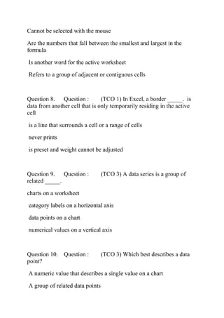 Cannot be selected with the mouse
Are the numbers that fall between the smallest and largest in the
formula
Is another word for the active worksheet
Refers to a group of adjacent or contiguous cells
Question 8. Question : (TCO 1) In Excel, a border _____. is
data from another cell that is only temporarily residing in the active
cell
is a line that surrounds a cell or a range of cells
never prints
is preset and weight cannot be adjusted
Question 9. Question : (TCO 3) A data series is a group of
related _____.
charts on a worksheet
category labels on a horizontal axis
data points on a chart
numerical values on a vertical axis
Question 10. Question : (TCO 3) Which best describes a data
point?
A numeric value that describes a single value on a chart
A group of related data points
 