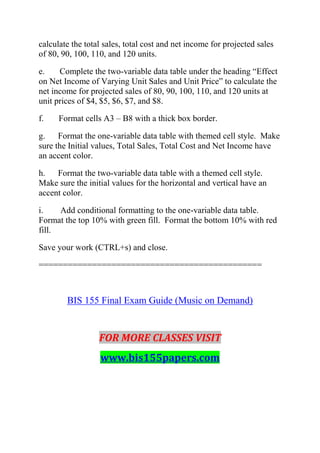 calculate the total sales, total cost and net income for projected sales
of 80, 90, 100, 110, and 120 units.
e. Complete the two-variable data table under the heading ―Effect
on Net Income of Varying Unit Sales and Unit Price‖ to calculate the
net income for projected sales of 80, 90, 100, 110, and 120 units at
unit prices of $4, $5, $6, $7, and $8.
f. Format cells A3 – B8 with a thick box border.
g. Format the one-variable data table with themed cell style. Make
sure the Initial values, Total Sales, Total Cost and Net Income have
an accent color.
h. Format the two-variable data table with a themed cell style.
Make sure the initial values for the horizontal and vertical have an
accent color.
i. Add conditional formatting to the one-variable data table.
Format the top 10% with green fill. Format the bottom 10% with red
fill.
Save your work (CTRL+s) and close.
==============================================
BIS 155 Final Exam Guide (Music on Demand)
FOR MORE CLASSES VISIT
www.bis155papers.com
 