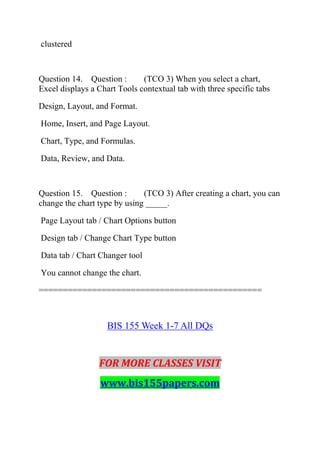 clustered
Question 14. Question : (TCO 3) When you select a chart,
Excel displays a Chart Tools contextual tab with three specific tabs
Design, Layout, and Format.
Home, Insert, and Page Layout.
Chart, Type, and Formulas.
Data, Review, and Data.
Question 15. Question : (TCO 3) After creating a chart, you can
change the chart type by using _____.
Page Layout tab / Chart Options button
Design tab / Change Chart Type button
Data tab / Chart Changer tool
You cannot change the chart.
==============================================
BIS 155 Week 1-7 All DQs
FOR MORE CLASSES VISIT
www.bis155papers.com
 