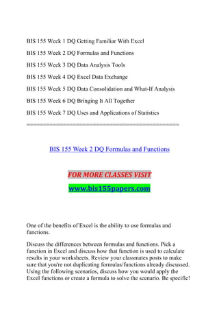 BIS 155 Week 1 DQ Getting Familiar With Excel
BIS 155 Week 2 DQ Formulas and Functions
BIS 155 Week 3 DQ Data Analysis Tools
BIS 155 Week 4 DQ Excel Data Exchange
BIS 155 Week 5 DQ Data Consolidation and What-If Analysis
BIS 155 Week 6 DQ Bringing It All Together
BIS 155 Week 7 DQ Uses and Applications of Statistics
==============================================
BIS 155 Week 2 DQ Formulas and Functions
FOR MORE CLASSES VISIT
www.bis155papers.com
One of the benefits of Excel is the ability to use formulas and
functions.
Discuss the differences between formulas and functions. Pick a
function in Excel and discuss how that function is used to calculate
results in your worksheets. Review your classmates posts to make
sure that you're not duplicating formulas/functions already discussed.
Using the following scenarios, discuss how you would apply the
Excel functions or create a formula to solve the scenario. Be specific!
 