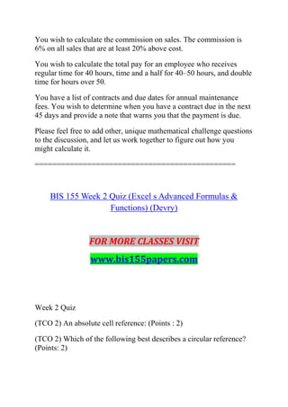 You wish to calculate the commission on sales. The commission is
6% on all sales that are at least 20% above cost.
You wish to calculate the total pay for an employee who receives
regular time for 40 hours, time and a half for 40–50 hours, and double
time for hours over 50.
You have a list of contracts and due dates for annual maintenance
fees. You wish to determine when you have a contract due in the next
45 days and provide a note that warns you that the payment is due.
Please feel free to add other, unique mathematical challenge questions
to the discussion, and let us work together to figure out how you
might calculate it.
==============================================
BIS 155 Week 2 Quiz (Excel s Advanced Formulas &
Functions) (Devry)
FOR MORE CLASSES VISIT
www.bis155papers.com
Week 2 Quiz
(TCO 2) An absolute cell reference: (Points : 2)
(TCO 2) Which of the following best describes a circular reference?
(Points: 2)
 