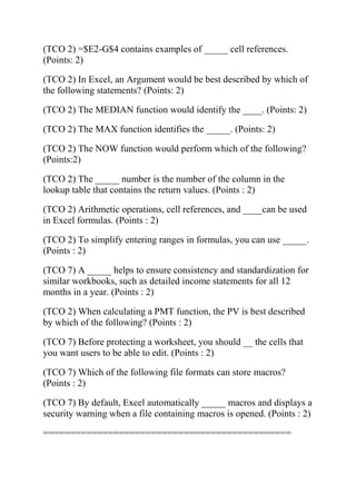 (TCO 2) =$E2-G$4 contains examples of _____ cell references.
(Points: 2)
(TCO 2) In Excel, an Argument would be best described by which of
the following statements? (Points: 2)
(TCO 2) The MEDIAN function would identify the ____. (Points: 2)
(TCO 2) The MAX function identifies the _____. (Points: 2)
(TCO 2) The NOW function would perform which of the following?
(Points:2)
(TCO 2) The _____ number is the number of the column in the
lookup table that contains the return values. (Points : 2)
(TCO 2) Arithmetic operations, cell references, and ____can be used
in Excel formulas. (Points : 2)
(TCO 2) To simplify entering ranges in formulas, you can use _____.
(Points : 2)
(TCO 7) A _____ helps to ensure consistency and standardization for
similar workbooks, such as detailed income statements for all 12
months in a year. (Points : 2)
(TCO 2) When calculating a PMT function, the PV is best described
by which of the following? (Points : 2)
(TCO 7) Before protecting a worksheet, you should __ the cells that
you want users to be able to edit. (Points : 2)
(TCO 7) Which of the following file formats can store macros?
(Points : 2)
(TCO 7) By default, Excel automatically _____ macros and displays a
security warning when a file containing macros is opened. (Points : 2)
==============================================
 