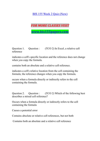 BIS 155 Week 2 Quiz (New)
FOR MORE CLASSES VISIT
www.bis155papers.com
Question 1. Question : (TCO 2) In Excel, a relative cell
reference
indicates a cell's specific location and the reference does not change
when you copy the formula.
contains both an absolute and a relative cell reference.
indicates a cell's relative location from the cell containing the
formula; the reference changes when you copy the formula.
occurs when a formula directly or indirectly refers to the cell
containing the formula.
Question 2. Question : (TCO 2) Which of the following best
describes a mixed cell reference?
Occurs when a formula directly or indirectly refers to the cell
containing the formula
Causes a potential error
Contains absolute or relative cell references, but not both
Contains both an absolute and a relative cell reference
 