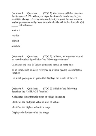 Question 3. Question : (TCO 2) You have a cell that contains
the formula =A1*2. When you copy this formula to other cells, you
want it to always reference column A, but you want the row number
to change automatically. You should make the A1 in this formula a(n)
_____ cell reference.
abstract
relative
mixed
absolute
Question 4. Question : (TCO 2) In Excel, an argument would
be best described by which of the following statements?
Calculates the total of values contained in two or more cells
Is an input, such as a cell reference or a value needed to complete a
function
Is a small pop-up description that displays the results of the cell
Question 5. Question : (TCO 2) Which of the following
describes the AVERAGE function?
Calculates the arithmetic mean of values in a range
Identifies the midpoint value in a set of values
Identifies the highest value in a range
Displays the lowest value in a range
 