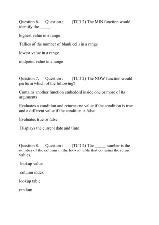 Question 6. Question : (TCO 2) The MIN function would
identify the _____.
highest value in a range
Tallies of the number of blank cells in a range
lowest value in a range
midpoint value in a range
Question 7. Question : (TCO 2) The NOW function would
perform which of the following?
Contains another function embedded inside one or more of its
arguments
Evaluates a condition and returns one value if the condition is true
and a different value if the condition is false
Evaluates true or false
Displays the current date and time
Question 8. Question : (TCO 2) The _____ number is the
number of the column in the lookup table that contains the return
values.
lookup value
column index
lookup table
random
 