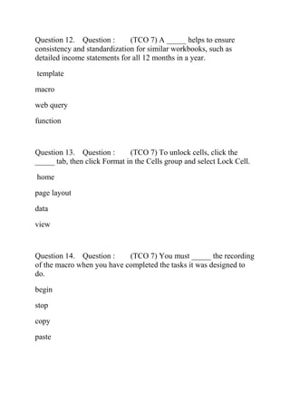 Question 12. Question : (TCO 7) A _____ helps to ensure
consistency and standardization for similar workbooks, such as
detailed income statements for all 12 months in a year.
template
macro
web query
function
Question 13. Question : (TCO 7) To unlock cells, click the
_____ tab, then click Format in the Cells group and select Lock Cell.
home
page layout
data
view
Question 14. Question : (TCO 7) You must _____ the recording
of the macro when you have completed the tasks it was designed to
do.
begin
stop
copy
paste
 