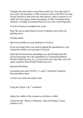 Complete the tasks below using Microsoft Excel. You may refer to
your notes, the textbook, or other resources such as the Web You may
not get interactive help from any other person, either in person or via
email, text messaging, instant messaging, or other communications
channels. I strongly recommend that you save your work frequently.
You have 4 hours to complete this exam.
Note: Be sure to spell check on every worksheet and correct all
spelling errors.
Getting started
Open Excel (either on your desktop or in Citrix)
If you are using Citrix, you need to upload the spreadsheet to your
virtual drive before you can open it in Excel
Open the Practical Exam spreadsheet you downloaded from the
course Exam page.Save the spreadsheet as LastnameFirstInitial
Week8 FinalExam.xlsx. (i.e., if your name were Jane Doe, your file
name would be: DoeJ Week8 FinalExam.xlsx)
Questions/Problems
Formatting and charts (TCOs 1, 2, and 3; 30 points) Using the
Documentation sheet:
a. Enter your name and today's date.
Using the ‗Quest 1 & 2‘ worksheet:
Adjust the widths of the columns so all data is visible.
Center the title "Music on Demand - Sales by Product" across
columns A-D.
 