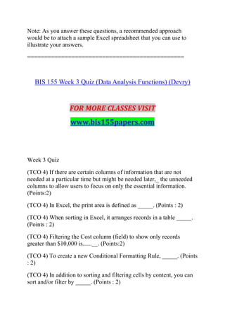 Note: As you answer these questions, a recommended approach
would be to attach a sample Excel spreadsheet that you can use to
illustrate your answers.
==============================================
BIS 155 Week 3 Quiz (Data Analysis Functions) (Devry)
FOR MORE CLASSES VISIT
www.bis155papers.com
Week 3 Quiz
(TCO 4) If there are certain columns of information that are not
needed at a particular time but might be needed later,_ the unneeded
columns to allow users to focus on only the essential information.
(Points:2)
(TCO 4) In Excel, the print area is defined as _____. (Points : 2)
(TCO 4) When sorting in Excel, it arranges records in a table _____.
(Points : 2)
(TCO 4) Filtering the Cost column (field) to show only records
greater than $10,000 is......__. (Points:2)
(TCO 4) To create a new Conditional Formatting Rule, _____. (Points
: 2)
(TCO 4) In addition to sorting and filtering cells by content, you can
sort and/or filter by _____. (Points : 2)
 