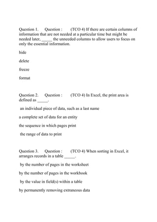 Question 1. Question : (TCO 4) If there are certain columns of
information that are not needed at a particular time but might be
needed later, _____ the unneeded columns to allow users to focus on
only the essential information.
hide
delete
freeze
format
Question 2. Question : (TCO 4) In Excel, the print area is
defined as _____.
an individual piece of data, such as a last name
a complete set of data for an entity
the sequence in which pages print
the range of data to print
Question 3. Question : (TCO 4) When sorting in Excel, it
arranges records in a table _____.
by the number of pages in the worksheet
by the number of pages in the workbook
by the value in field(s) within a table
by permanently removing extraneous data
 