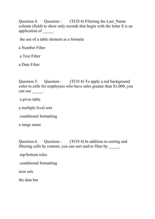 Question 4. Question : (TCO 4) Filtering the Last_Name
column (field) to show only records that begin with the letter S is an
application of _____.
the use of a table element as a formula
a Number Filter
a Text Filter
a Date Filter
Question 5. Question : (TCO 4) To apply a red background
color to cells for employees who have sales greater than $1,000, you
can use _____.
a pivot table
a multiple level sort
conditional formatting
a range name
Question 6. Question : (TCO 4) In addition to sorting and
filtering cells by content, you can sort and/or filter by _____.
top/bottom rules
conditional formatting
icon sets
the data bar
 