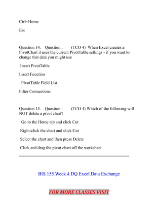 Ctrl+Home
Esc
Question 14. Question : (TCO 4) When Excel creates a
PivotChart it uses the current PivotTable settings - if you want to
change that data you might use
Insert PivotTable
Insert Function
PivotTable Field List
Filter Connections
Question 15. Question : (TCO 4) Which of the following will
NOT delete a pivot chart?
Go to the Home tab and click Cut
Right-click the chart and click Cut
Select the chart and then press Delete
Click and drag the pivot chart off the worksheet
==============================================
BIS 155 Week 4 DQ Excel Data Exchange
FOR MORE CLASSES VISIT
 