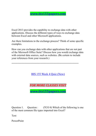 www.bis155papers.com
Excel 2013 provides the capability to exchange data with other
applications. Discuss the different types of ways to exchange data
between Excel and other Microsoft applications.
Are there limitations to the exchange process? Think of some specific
examples.
How can you exchange data with other applications that are not part
of the Microsoft Office Suite? Discuss how you would exchange data
with external data sources, such as websites. (Be certain to include
your references from your research.)
==============================================
BIS 155 Week 4 Quiz (New)
FOR MORE CLASSES VISIT
www.bis155papers.com
Question 1. Question : (TCO 8) Which of the following is one
of the most common file types imported into Excel?
Text
PowerPoint
 