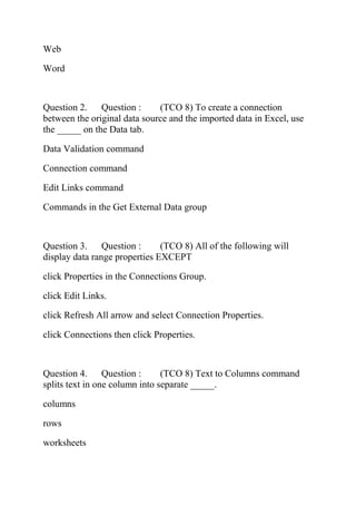 Web
Word
Question 2. Question : (TCO 8) To create a connection
between the original data source and the imported data in Excel, use
the _____ on the Data tab.
Data Validation command
Connection command
Edit Links command
Commands in the Get External Data group
Question 3. Question : (TCO 8) All of the following will
display data range properties EXCEPT
click Properties in the Connections Group.
click Edit Links.
click Refresh All arrow and select Connection Properties.
click Connections then click Properties.
Question 4. Question : (TCO 8) Text to Columns command
splits text in one column into separate _____.
columns
rows
worksheets
 