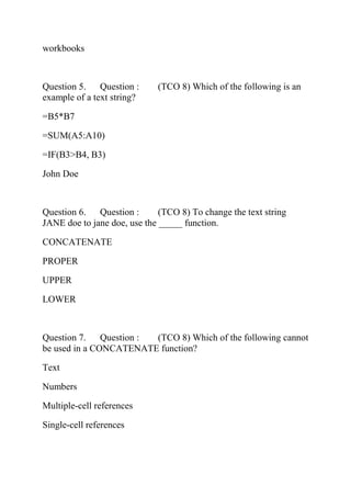 workbooks
Question 5. Question : (TCO 8) Which of the following is an
example of a text string?
=B5*B7
=SUM(A5:A10)
=IF(B3>B4, B3)
John Doe
Question 6. Question : (TCO 8) To change the text string
JANE doe to jane doe, use the _____ function.
CONCATENATE
PROPER
UPPER
LOWER
Question 7. Question : (TCO 8) Which of the following cannot
be used in a CONCATENATE function?
Text
Numbers
Multiple-cell references
Single-cell references
 