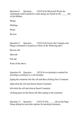 Question 8. Question : (TCO 8) In Microsoft Word, the
commands used to perform a mail merge are found on the _____ tab
of the Ribbon.
Merge
Mailings
Home
Review
Question 9. Question : (TCO 8) In Excel, the Compare and
Merge command is located on which of the following tabs?
Review tab
Data tab
File tab
None of the above
Question 10. Question : (TCO 8) An alternative method for
inserting a comment in a cell includes
typing the comment into the cell and then clicking New Comment.
right-click the cell and choose Insert Comment.
left-click the cell and choose Insert Comment.
clicking paste on the Home tab after typing in the comment.
Question 11. Question : (TCO 8) The _____ tab on the Page
Setup dialog box provides options for printing comments.
 
