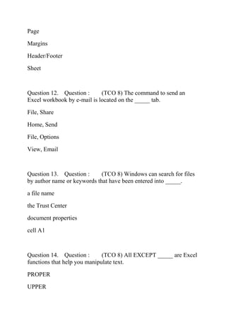 Page
Margins
Header/Footer
Sheet
Question 12. Question : (TCO 8) The command to send an
Excel workbook by e-mail is located on the _____ tab.
File, Share
Home, Send
File, Options
View, Email
Question 13. Question : (TCO 8) Windows can search for files
by author name or keywords that have been entered into _____.
a file name
the Trust Center
document properties
cell A1
Question 14. Question : (TCO 8) All EXCEPT _____ are Excel
functions that help you manipulate text.
PROPER
UPPER
 