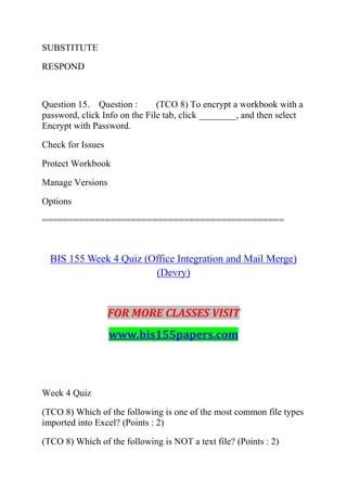 SUBSTITUTE
RESPOND
Question 15. Question : (TCO 8) To encrypt a workbook with a
password, click Info on the File tab, click ________, and then select
Encrypt with Password.
Check for Issues
Protect Workbook
Manage Versions
Options
==============================================
BIS 155 Week 4 Quiz (Office Integration and Mail Merge)
(Devry)
FOR MORE CLASSES VISIT
www.bis155papers.com
Week 4 Quiz
(TCO 8) Which of the following is one of the most common file types
imported into Excel? (Points : 2)
(TCO 8) Which of the following is NOT a text file? (Points : 2)
 