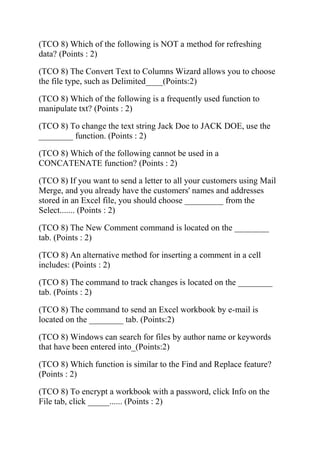 (TCO 8) Which of the following is NOT a method for refreshing
data? (Points : 2)
(TCO 8) The Convert Text to Columns Wizard allows you to choose
the file type, such as Delimited____(Points:2)
(TCO 8) Which of the following is a frequently used function to
manipulate txt? (Points : 2)
(TCO 8) To change the text string Jack Doe to JACK DOE, use the
________ function. (Points : 2)
(TCO 8) Which of the following cannot be used in a
CONCATENATE function? (Points : 2)
(TCO 8) If you want to send a letter to all your customers using Mail
Merge, and you already have the customers' names and addresses
stored in an Excel file, you should choose _________ from the
Select....... (Points : 2)
(TCO 8) The New Comment command is located on the ________
tab. (Points : 2)
(TCO 8) An alternative method for inserting a comment in a cell
includes: (Points : 2)
(TCO 8) The command to track changes is located on the ________
tab. (Points : 2)
(TCO 8) The command to send an Excel workbook by e-mail is
located on the ________ tab. (Points:2)
(TCO 8) Windows can search for files by author name or keywords
that have been entered into_(Points:2)
(TCO 8) Which function is similar to the Find and Replace feature?
(Points : 2)
(TCO 8) To encrypt a workbook with a password, click Info on the
File tab, click _____...... (Points : 2)
 