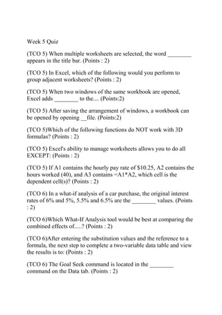 Week 5 Quiz
(TCO 5) When multiple worksheets are selected, the word ________
appears in the title bar. (Points : 2)
(TCO 5) In Excel, which of the following would you perform to
group adjacent worksheets? (Points : 2)
(TCO 5) When two windows of the same workbook are opened,
Excel adds ________ to the.... (Points:2)
(TCO 5) After saving the arrangement of windows, a workbook can
be opened by opening __file. (Points:2)
(TCO 5)Which of the following functions do NOT work with 3D
formulas? (Points : 2)
(TCO 5) Excel's ability to manage worksheets allows you to do all
EXCEPT: (Points : 2)
(TCO 5) If A1 contains the hourly pay rate of $10.25, A2 contains the
hours worked (40), and A3 contains =A1*A2, which cell is the
dependent cell(s)? (Points : 2)
(TCO 6) In a what-if analysis of a car purchase, the original interest
rates of 6% and 5%, 5.5% and 6.5% are the ________ values. (Points
: 2)
(TCO 6)Which What-If Analysis tool would be best at comparing the
combined effects of.....? (Points : 2)
(TCO 6)After entering the substitution values and the reference to a
formula, the next step to complete a two-variable data table and view
the results is to: (Points : 2)
(TCO 6) The Goal Seek command is located in the ________
command on the Data tab. (Points : 2)
 