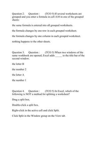 Question 2. Question : (TCO 5) If several worksheets are
grouped and you enter a formula in cell A10 in one of the grouped
sheets:
the same formula is entered into all grouped worksheets.
the formula changes by one row in each grouped worksheet.
the formula changes by one column in each grouped worksheet.
nothing happens to the other sheets.
Question 3. Question : (TCO 5) When two windows of the
same workbook are opened, Excel adds _____ to the title bar of the
second window.
the letter B
the number 2
the letter A
the number 1
Question 4. Question : (TCO 5) In Excel, which of the
following is NOT a method for splitting a worksheet?
Drag a split box.
Double-click a split box.
Right-click in the active cell and click Split.
Click Split in the Window group on the View tab.
 