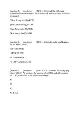 Question 5. Question : (TCO 5) Which of the following
external references is correct for a workbook and worksheet that have
no spaces?
"[New.Jersey.xlsx]Qtr4!"B6
'[New.Jersey.xlsx]Qtr4!'B6
[New.Jersey.xlsx]Qtr4!,B6
[NewJersey.xlsx]Qtr4!B6
Question 6. Question : (TCO 5) Which formula would return
the #NAME? error?
=SUM(B6.B12)
=MAX(B6:B12)
=AVG(B6:B12)
=IF(A6="Atlanta",A3,0)
Question 7. Question : (TCO 5) If A1 contains the hourly pay
rate of $10.25, A2 contains the hours worked (40), and A3 contains
=A1*A2, which cell is the dependent cell(s)?
A1
A2
A3
A1 & A2
 