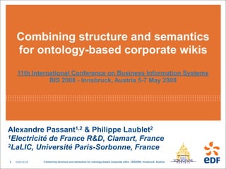 Combining structure and semantics
    for ontology-based corporate wikis
     11th International Conference on Business Information Systems
                BIS 2008 - Innsbruck, Austria 5-7 May 2008




Alexandre Passant1,2  Philippe Laublet2
1Electricité de France R, Clamart, France
2LaLIC, Université Paris-Sorbonne, France


1   2008.05.05   Combining structure and semantics for ontology-based corporate wikis - BIS2008, Innsbruck, Austria
 