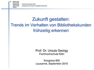 Zukunft gestalten:Trends im Verhalten von Bibliothekskunden frühzeitig erkennen ,[object Object],Prof. Dr. Ursula Georgy,[object Object],Fachhochschule Köln,[object Object],Kongress BIS,[object Object],Lausanne, September 2010,[object Object]