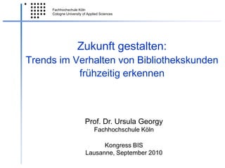 Zukunft gestalten:Trends im Verhalten von Bibliothekskunden frühzeitig erkennen  Prof. Dr. Ursula Georgy Fachhochschule Köln Kongress BIS Lausanne, September 2010 