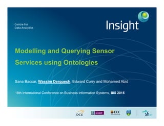 Modelling and Querying Sensor
Services using Ontologies
Sana Baccar, Wassim Derguech, Edward Curry and Mohamed Abid
18th International Conference on Business Information Systems, BIS 2015
 