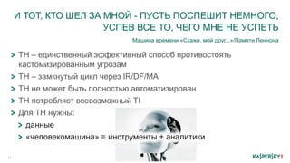 И ТОТ, КТО ШЕЛ ЗА МНОЙ - ПУСТЬ ПОСПЕШИТ НЕМНОГО,
УСПЕВ ВСЕ ТО, ЧЕГО МНЕ НЕ УСПЕТЬ
Машина времени «Скажи, мой друг...»/Памяти Леннона
17
ТН – единственный эффективный способ противостоять
кастомизированным угрозам
ТН – замкнутый цикл через IR/DF/MA
ТН не может быть полностью автоматизирован
ТН потребляет всевозможный TI
Для ТН нужны:
данные
«человекомашина» = инструменты + аналитики
 