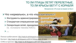 ТО ЛИ ПТИЦЫ ЛЕТЯТ ПЕРЕЛЕТНЫЕ,
ТО ЛИ КРЫСЫ БЕГУТ С КОРАБЛЯ
Воскресение «Я ни раз за морем не был»
Что «нормально», а что «подозрительно»?
Инструменты администрирования (psexec? Teamviewer?)
Стандартная операционная среда (tor? Openvpn?)
Сегментация сетей, принадлежность АРМ («Сломали админа AD»
vs. «Сломали техника АХО»)
…
Ложные срабатывания: http://reply-to-all.blogspot.ru/2016/07/blog-post_25.html
Контекст: http://reply-to-all.blogspot.ru/2014/10/blog-post_27.html
СУИБ из практики: http://reply-to-all.blogspot.ru/2013/01/blog-post.html
 