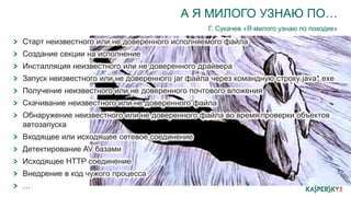 А Я МИЛОГО УЗНАЮ ПО…
Г. Сукачев «Я милого узнаю по походке»
Старт неизвестного или не доверенного исполняемого файла
Создание секции на исполнение
Инсталляция неизвестного или не доверенного драйвера
Запуск неизвестного или не доверенного jar файла через командную строку java*.exe
Получение неизвестного или не доверенного почтового вложения
Скачивание неизвестного или не доверенного файла
Обнаружение неизвестного или не доверенного файла во время проверки объектов
автозапуска
Входящее или исходящее сетевое соединение
Детектирование AV базами
Исходящее HTTP соединение
Внедрение в код чужого процесса
…
 